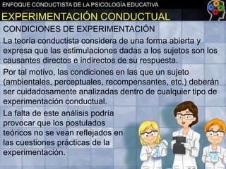 ENFOQUE CONDUCTISTA DE LA PSICOLOGÍA EDUCATIVA

EXPERIMENTACIÓN CONDUCTUAL
CONDICIONES DE EXPERIMENTACIÓN
La teoría conductista considera de una forma abierta y
expresa que las estimulaciones dadas a los sujetos son los
causantes directos e indirectos de su respuesta.
Por tal motivo, las condiciones en las que un sujeto
(ambientales, perceptuales, recompensantes, etc.) deberán
ser cuidadosamente analizadas dentro de cualquier tipo de
experimentación conductual.
La falta de este análisis podría
provocar que los postulados
teóricos no se vean reflejados en
las cuestiones prácticas de la
experimentación.

 