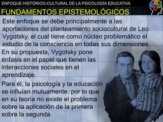 ENFOQUE HISTÓRICO-CULTURAL DE LA PSICOLOGÍA EDUCATIVA

FUNDAMENTOS EPISTEMOLÓGICOS
Este enfoque se debe principalmente a las
aportaciones del planteamiento sociocultural de Leo
Vygotsky, el cual tiene como núcleo problemático el
estudio de la consciencia en todas sus dimensiones.
En su propuesta, Vygotsky pone
énfasis en el papel que tienen las
interacciones sociales en el
aprendizaje.
Para él, la psicología y la educación
se influían mutuamente, por lo que
en su teoría no existe el problema
sobre la aplicación de la primera
sobre la segunda.

 