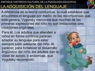 ENFOQUE HISTÓRICO-CULTURAL DE LA PSICOLOGÍA EDUCATIVA

LA ADQUISICIÓN DEL LENGUAJE
A diferencia de la teoría conductual, la cual establece que
adquirimos el lenguaje por medio de las recompensas que
éste genera, Vygotsky menciona que muchas de las
primeras expresiones del niño no son imitaciones sino
creaciones originales.
Para él, Los adultos que atienden a
niños en forma continua parecen
adaptar su lenguaje para estar
siempre justo adelante del niño. Al
parecer, para fortalecer el desarrollo
lingüístico del niño, los adultos dan la
clase de apoyo, o andamiaje, que
Vygotsky recomendó.

 