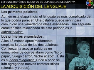 ENFOQUE HISTÓRICO-CULTURAL DE LA PSICOLOGÍA EDUCATIVA

LA ADQUISICIÓN DEL LENGUAJE
Las primeras palabras.
Aun en esta etapa inicial el lenguaje es más complicado de
lo que podría parecer. Una palabra puede servir para
comunicar una variedad de ideas avanzadas. Una segunda
característica relacionada de este periodo es la
sobrextensión.
Los primeros enunciados.
A los 18 meses aproximadamente
empieza la etapa de las dos palabras.
Comienzan a asociar palabras en
enunciados de dos palabras como "libro
papá", ' juego carro", "leche acabó” . Ésta
es el habla telegráfica. Poco a poco se
irán agregando nuevas carácterísticas
(plurales y verbos).

 