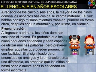 ENFOQUE HISTÓRICO-CULTURAL DE LA PSICOLOGÍA EDUCATIVA

EL LENGUAJE EN AÑOS ESCOLARES
Alrededor de los cinco o seis años, la mayoría de los niños
domina los aspectos básicos de su idioma materno. Tal vez
hablan consigo mismos mientras trabajan, primero en forma
clara, después con un murmullo y, por último, en silencio.
Pronunciación.
Al ingresar a primaria los niños dominan
casi todo el idioma. Es probable que los
niños pequeños entiendan y sean capaces
de utilizar muchas palabras, pero prefieren
emplear aquellas que pueden pronunciar
con facilidad. Si el significado de un
enunciado es ambiguo y la entonación crea
una diferencia, es probable que los niños de
hasta ocho o nueve años lo entiendan en
forma incorrecta.

 