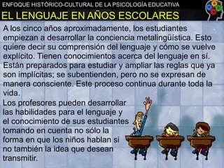 ENFOQUE HISTÓRICO-CULTURAL DE LA PSICOLOGÍA EDUCATIVA

EL LENGUAJE EN AÑOS ESCOLARES
A los cinco años aproximadamente, los estudiantes
empiezan a desarrollar la conciencia metalingüística. Esto
quiere decir su comprensión del lenguaje y cómo se vuelve
explícito. Tienen conocimientos acerca del lenguaje en sí.
Están preparados para estudiar y ampliar las reglas que ya
son implícitas; se subentienden, pero no se expresan de
manera consciente. Este proceso continua durante toda la
vida.
Los profesores pueden desarrollar
las habilidades para el lenguaje y
el conocimiento de sus estudiantes
tomando en cuenta no sólo la
forma en que los niños hablan si
no también la idea que desean
transmitir.

 