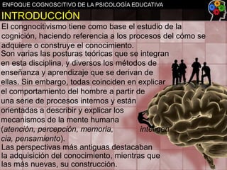 ENFOQUE COGNOSCITIVO DE LA PSICOLOGÍA EDUCATIVA

INTRODUCCIÓN
El congnocitivismo tiene como base el estudio de la
cognición, haciendo referencia a los procesos del cómo se
adquiere o construye el conocimiento.
Son varias las posturas teóricas que se integran
en esta disciplina, y diversos los métodos de
enseñanza y aprendizaje que se derivan de
ellas. Sin embargo, todas coinciden en explicar
el comportamiento del hombre a partir de
una serie de procesos internos y están
orientadas a describir y explicar los
mecanismos de la mente humana
(atención, percepción, memoria,
inteligen
cia, pensamiento).
Las perspectivas más antiguas destacaban
la adquisición del conocimiento, mientras que
las más nuevas, su construcción.

 