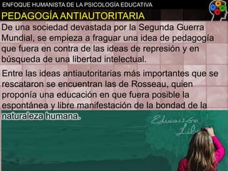ENFOQUE HUMANISTA DE LA PSICOLOGÍA EDUCATIVA

PEDAGOGÍA ANTIAUTORITARIA
De una sociedad devastada por la Segunda Guerra
Mundial, se empieza a fraguar una idea de pedagogía
que fuera en contra de las ideas de represión y en
búsqueda de una libertad intelectual.
Entre las ideas antiautoritarias más importantes que se
rescataron se encuentran las de Rosseau, quien
proponía una educación en que fuera posible la
espontánea y libre manifestación de la bondad de la
naturaleza humana.

 