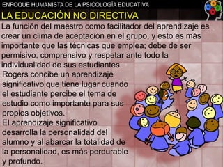 ENFOQUE HUMANISTA DE LA PSICOLOGÍA EDUCATIVA

LA EDUCACIÓN NO DIRECTIVA
La función del maestro como facilitador del aprendizaje es
crear un clima de aceptación en el grupo, y esto es más
importante que las técnicas que emplea; debe de ser
permisivo, comprensivo y respetar ante todo la
individualidad de sus estudiantes.
Rogers concibe un aprendizaje
significativo que tiene lugar cuando
el estudiante percibe el tema de
estudio como importante para sus
propios objetivos.
El aprendizaje significativo
desarrolla la personalidad del
alumno y al abarcar la totalidad de
la personalidad, es más perdurable
y profundo.

 