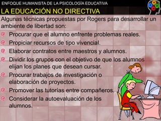 ENFOQUE HUMANISTA DE LA PSICOLOGÍA EDUCATIVA

LA EDUCACIÓN NO DIRECTIVA
Algunas técnicas propuestas por Rogers para desarrollar un
ambiente de libertad son:
Procurar que el alumno enfrente problemas reales.
Propiciar recursos de tipo vivencial.
Elaborar contratos entre maestros y alumnos.
Dividir los grupos con el objetivo de que los alumnos
elijan los planes que desean cursar.
Procurar trabajos de investigación o
elaboración de proyectos.
Promover las tutorías entre compañeros.
Considerar la autoevaluación de los
alumnos.

 