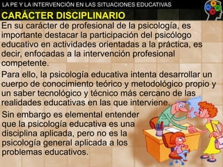 LA PE Y LA INTERVENCIÓN EN LAS SITUACIONES EDUCATIVAS

CARÁCTER DISCIPLINARIO
En su carácter de profesional de la psicología, es
importante destacar la participación del psicólogo
educativo en actividades orientadas a la práctica, es
decir, enfocadas a la intervención profesional
competente.
Para ello, la psicología educativa intenta desarrollar un
cuerpo de conocimiento teórico y metodológico propio y
un saber tecnológico y técnico más cercano de las
realidades educativas en las que interviene.
Sin embargo es elemental entender
que la psicología educativa es una
disciplina aplicada, pero no es la
psicología general aplicada a los
problemas educativos.

 