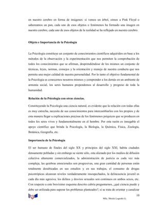 en nuestro cerebro en forma de imágenes: si vemos un árbol, oímos a Pink Floyd o
saboreamos un pan, cada uno de esos objetos o fenómenos ha formado una imagen en
nuestro cerebro, cada uno de esos objetos de la realidad se ha reflejado en nuestro cerebro.

Objeto e Importancia de la Psicología

La Psicología constituye un conjunto de conocimientos científicos adquiridos en base a los
métodos de la observación y la experimentación que nos permiten la comprobación de
todos los conocimientos que se afirman, desprendiéndose de los mismos un conjunto de
técnicas, leyes, normas, consejos y la orientación y manejo de nuestra conducta que nos
permita una mejor calidad de nuestra personalidad. Por lo tanto el objetivo fundamental de
la Psicología es conocernos nosotros mismos y comprender a los demás en un ambiente de
armonía social, los seres humanos propendemos al desarrollo y progreso de toda la
humanidad.
Relación de la Psicología con otras ciencias.
Constituyendo la Psicología una ciencia natural, es evidente que la relación con todas ellas
es muy estrecha, necesita de sus conocimientos para intercambiarlos con los propios y de
esta manera llegar a explicaciones precisas de los fenómenos psíquicos que se producen en
todos los seres vivos y fundamentalmente en el hombre. Por esta razón es innegable el
apoyo científico que brinda la Psicología, la Biología, la Química, Física, Zoología,
Botánica, Geografía, etc.
Importancia de la Psicología
El ser humano de finales del siglo XX y principios del siglo XXI, habita ciudades
densamente pobladas y sin embargo se siente sólo, esta alienado por los medios de difusión
colectiva altamente comercializados, la administración de justicia es cada vez más
compleja, las quiebras emocionales son progresivas, una gran cantidad de personas están
totalmente desubicadas en sus estudios y en sus trabajos, el consumo de drogas
psicotrópicas alcanzan niveles verdaderamente insospechados, la delincuencia juvenil es
cada día más agresiva, los delitos y desvíos sexuales son continuos en ambos sexos, etc.
Con respecto a este brevísimo esquema descrito cabría preguntarnos, ¿qué ciencia puede y
debe ser utilizada para superar los problemas planteados?, si se trata de orientar y canalizar
10
MSc. Moisés Logroño G.

 