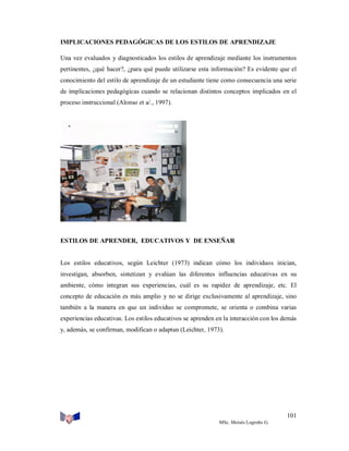 IMPLICACIONES PEDAGÓGICAS DE LOS ESTILOS DE APRENDIZAJE
Una vez evaluados y diagnosticados los estilos de aprendizaje mediante los instrumentos
pertinentes, ¿qué hacer?, ¿para qué puede utilizarse esta información? Es evidente que el
conocimiento del estilo de aprendizaje de un estudiante tiene como consecuencia una serie
de implicaciones pedagógicas cuando se relacionan distintos conceptos implicados en el
proceso instruccional (Alonso et a/., 1997).

ESTILOS DE APRENDER, EDUCATIVOS Y DE ENSEÑAR

Los estilos educativos, según Leichter (1973) indican cómo los individuos inician,
investigan, absorben, sintetizan y evalúan las diferentes influencias educativas en su
ambiente, cómo integran sus experiencias, cuál es su rapidez de aprendizaje, etc. El
concepto de educación es más amplio y no se dirige exclusivamente al aprendizaje, sino
también a la manera en que un individuo se compromete, se orienta o combina varias
experiencias educativas. Los estilos educativos se aprenden en la interacción con los demás
y, además, se confirman, modifican o adaptan (Leichter, 1973).

101
MSc. Moisés Logroño G.

 