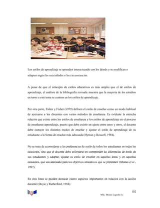 Los estilos de aprendizaje se aprenden interactuando con los demás y se modifican o
adaptan según las necesidades o las circunstancias.

A pesar de que el concepto de estilos educativos es más amplio que el de estilos de
aprendizaje, el análisis de la bibliografía revisada muestra que la mayoría de los estudios
en torno a este tema se centran en los estilos de aprendizaje.

Por otra parte, Fisher y Fisher (1979) definen el estilo de enseñar como un modo habitual
de acercarse a los discentes con varios métodos de enseñanza. Es evidente la estrecha
relación que existe entre los estilos de enseñanza y los estilos de aprendizaje en el proceso
de enseñanza-aprendizaje, puesto que debe existir un ajuste entre unos y otros, el docente
debe conocer los distintos modos de enseñar y ajustar el estilo de aprendizaje de su
estudiante a la forma de enseñar más adecuada (Hyman y Rossoff, 1984).

No se trata de acomodarse a las preferencias de estilo de todos los estudiantes en todas las
ocasiones, sino que el docente debe esforzarse en comprender las diferencias de estilo de
sus estudiantes y adaptar, ajustar su estilo de enseñar en aquellas áreas y en aquellas
ocasiones, que sea adecuado para los objetivos educativos que se pretenden (Alonso et a/.,
1997).

En esta línea se pueden destacar cuatro aspectos importantes en relación con la acción
docente (Doyie y Rutherford, 1984):
102
MSc. Moisés Logroño G.

 
