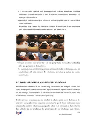 • El docente debe concretar qué dimensiones del estilo de aprendizaje considera
importantes, teniendo en cuenta el nivel de edad de los estudiantes, su madurez, el
tema que está tratando, etc.
• Debe elegir un instrumento y un método de medida apropiado para las características
de sus estudiantes.
El profesor debe conocer las diferencias de estilo de aprendizaje de sus estudiantes
para adaptar su estilo de enseñar en las ocasiones que sea necesario.

• Necesita considerar cómo acomodarse a la más que probable diversidad y pluralidad de
datos que aparecerán en el diagnóstico.
• Se encontrará, muy probablemente con una serie de dificultades contextuales, como las
características del aula, número de estudiantes, estructura y cultura del centro
educativo, etc.

ESTILOS DE APRENDIZAJE Y RENDIMIENTO ACADÉMICO
El rendimiento académico es una variable muy condicionada por múltiples factores tales
como la inteligencia, el nivel sociocultural, aspectos emotivos, aspectos técnico-didácticos,
etc. Sin embargo, en este apartado se hará mención únicamente a la relación existente entre
el rendimiento académico y los estilos de aprendizaje.
Existen diversas investigaciones que estudian la relación entre ambos factores en los
diferentes niveles educativos, aunque no son muchas las que lo hacen sin tener en cuenta
otras muchas variables relacionadas que pueden influir en la intensidad de dicha relación.
Las actitudes de los estudiantes, las preferencias de los estudiantes hacia técnicas
103
MSc. Moisés Logroño G.

 