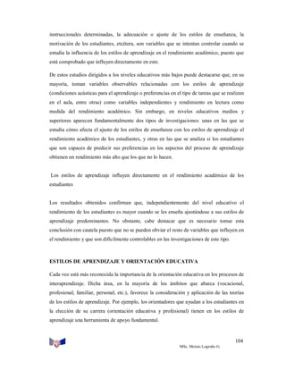 instruccionales determinadas, la adecuación o ajuste de los estilos de enseñanza, la
motivación de los estudiantes, etcétera, son variables que se intentan controlar cuando se
estudia la influencia de los estilos de aprendizaje en el rendimiento académico, puesto que
está comprobado que influyen directamente en este.
De estos estudios dirigidos a los niveles educativos más bajos puede destacarse que, en su
mayoría, toman variables observables relacionadas con los estilos de aprendizaje
(condiciones acústicas para el aprendizaje o preferencias en el tipo de tareas que se realizan
en el aula, entre otras) como variables independientes y rendimiento en lectura como
medida del rendimiento académico. Sin embargo, en niveles educativos medios y
superiores aparecen fundamentalmente dos tipos de investigaciones: unas en las que se
estudia cómo afecta el ajuste de los estilos de enseñanza con los estilos de aprendizaje al
rendimiento académico de los estudiantes, y otras en las que se analiza si los estudiantes
que son capaces de predecir sus preferencias en los aspectos del proceso de aprendizaje
obtienen un rendimiento más alto que los que no lo hacen.

Los estilos de aprendizaje influyen directamente en el rendimiento académico de los
estudiantes

Los resultados obtenidos confirman que, independientemente del nivel educativo el
rendimiento de los estudiantes es mayor cuando se les enseña ajustándose a sus estilos de
aprendizaje predominantes. No obstante, cabe destacar que es necesario tomar esta
conclusión con cautela puesto que no se pueden obviar el resto de variables que influyen en
el rendimiento y que son difícilmente controlables en las investigaciones de este tipo.

ESTILOS DE APRENDIZAJE Y ORIENTACIÓN EDUCATIVA
Cada vez está más reconocida la importancia de la orientación educativa en los procesos de
interaprendizaje. Dicha área, en la mayoría de los ámbitos que abarca (vocacional,
profesional, familiar, personal, etc.), favorece la consideración y aplicación de las teorías
de los estilos de aprendizaje. Por ejemplo, los orientadores que ayudan a los estudiantes en
la elección de su carrera (orientación educativa y profesional) tienen en los estilos de
aprendizaje una herramienta de apoyo fundamental.

104
MSc. Moisés Logroño G.

 