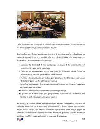 Para los orientadores que ayudan a los estudiantes a elegir su carrera, el conocimiento de
los estilos de aprendizaje es una herramienta muy útil.

Pueden plantearse algunos objetivos que muestran la importancia de la evaluación de los
estilos de aprendizaje en la orientación educativa, al ser dirigidos a los orientadores de
Universidad y a los formadores de orientadores:
• Aumentar la efectividad de los orientadores por medio de la identificación y el
tratamiento de los estilos de aprendizaje.
• Facilitar a los orientadores un modelo para ajustar las técnicas de orientación con las
preferencias del estilo de aprendizaje de los estudiantes.
• Facilitar a los orientadores un modelo para contemplar las diferencias individuales
desde la perspectiva de los estilos de aprendizaje.
• Identificar las estrategias de orientación que complementen los elementos específicos
de los estilos de aprendizaje.
• Resumir la investigación referente a los estilos de aprendizaje.
• Capacidad de los orientadores para que puedan ser consultores de los docentes para
facilitar un ambiente de aprendizaje más efectivo.

En un nivel de estudios inferior (educación media), Gadwa y Griggs (1985) comparan los
estilos de aprendizaje de los estudiantes que abandonan la escuela con los que continúan.
Dicho estudio refleja que existen diferencias significativas entre ambos grupos en
diecisiete variables de las veintitres estudiadas. Concluyen, por tanto, que una orientación
en dichas variables ayudará a disminuir el porcentaje de abandono.
105
MSc. Moisés Logroño G.

 