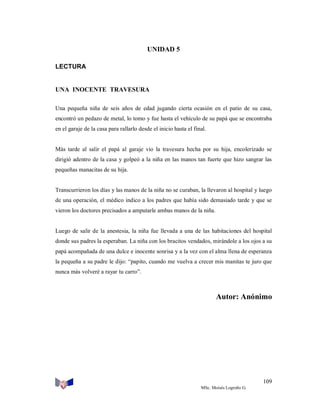 UNIDAD 5
LECTURA

UNA INOCENTE TRAVESURA
Una pequeña niña de seis años de edad jugando cierta ocasión en el patio de su casa,
encontró un pedazo de metal, lo tomo y fue hasta el vehículo de su papá que se encontraba
en el garaje de la casa para rallarlo desde el inicio hasta el final.

Más tarde al salir el papá al garaje vio la travesura hecha por su hija, encolerizado se
dirigió adentro de la casa y golpeó a la niña en las manos tan fuerte que hizo sangrar las
pequeñas manacitas de su hija.

Transcurrieron los días y las manos de la niña no se curaban, la llevaron al hospital y luego
de una operación, el médico indico a los padres que había sido demasiado tarde y que se
vieron los doctores precisados a amputarle ambas manos de la niña.

Luego de salir de la anestesia, la niña fue llevada a una de las habitaciones del hospital
donde sus padres la esperaban. La niña con los bracitos vendados, mirándole a los ojos a su
papá acompañada de una dulce e inocente sonrisa y a la vez con el alma llena de esperanza
la pequeña a su padre le dijo: “papito, cuando me vuelva a crecer mis manitas te juro que
nunca más volveré a rayar tu carro”.

Autor: Anónimo

109
MSc. Moisés Logroño G.

 