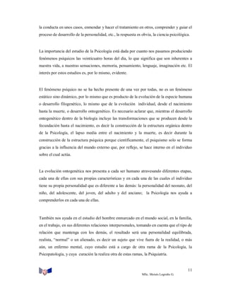 la conducta en unos casos, enmendar y hacer el tratamiento en otros, comprender y guiar el
proceso de desarrollo de la personalidad, etc., la respuesta es obvia, la ciencia psicológica.

La importancia del estudio de la Psicología está dada por cuanto nos pasamos produciendo
fenómenos psíquicos las veinticuatro horas del día, lo que significa que son inherentes a
nuestra vida, a nuestras sensaciones, memoria, pensamiento, lenguaje, imaginación etc. El
interés por estos estudios es, por lo mismo, evidente.

El fenómeno psíquico no se ha hecho presente de una vez por todas, no es un fenómeno
estático sino dinámico, por lo mismo que es producto de la evolución de la especie humana
o desarrollo filogenético, lo mismo que de la evolución individual, desde el nacimiento
hasta la muerte, o desarrollo ontogenético. Es necesario aclarar que, mientras el desarrollo
ontogenético dentro de la biología incluye las transformaciones que se producen desde la
fecundación hasta el nacimiento, es decir la construcción de la estructura orgánica dentro
de la Psicología, el lapso media entre el nacimiento y la muerte, es decir durante la
construcción de la estructura psíquica porque científicamente, el psiquismo solo se forma
gracias a la influencia del mundo externo que, por reflejo, se hace interno en el individuo
sobre el cual actúa.

La evolución ontogenética nos presenta a cada ser humano atravesando diferentes etapas,
cada una de ellas con sus propias características y en cada una de las cuales el individuo
tiene su propia personalidad que es diferente a las demás: la personalidad del neonato, del
niño, del adolescente, del joven, del adulto y del anciano; la Psicología nos ayuda a
comprenderlos en cada una de ellas.

También nos ayuda en el estudio del hombre enmarcado en el mundo social, en la familia,
en el trabajo, en sus diferentes relaciones interpersonales, tomando en cuenta que el tipo de
relación que mantenga con los demás, el resultado será una personalidad equilibrada,
realista, “normal” o un alienado, es decir un sujeto que vive fuera de la realidad, o más
aún, un enfermo mental, cuyo estudio está a cargo de otra rama de la Psicología, la
Psicopatología, y cuya curación la realiza otra de estas ramas, la Psiquiatría.

11
MSc. Moisés Logroño G.

 