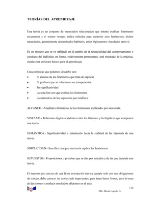 TEORÍAS DEL APRENDIZAJE

Una teoría es un conjunto de enunciados relacionados que intenta explicar fenómenos
recurrentes y al mismo tiempo, indica métodos para controlar esos fenómenos, dichos
enunciados, generalmente denominados hipótesis, están lógicamente vinculados entre sí.

Es un proceso que se ve reflejado en el cambio de la potencialidad del comportamiento o
conducta del individuo en forma, relativamente permanente, será resultado de la práctica,
siendo esta un factor básico para el aprendizaje.

Características que podemos describir son:


El alcance de los fenómenos que trata de explicar



El grado en que se relacionan sus componentes



Su significatividad



La sencillez con que explica los fenómenos



La naturaleza de los supuestos que establece

ALCANCE.- Amplitud o limitación de los fenómenos explicados por una teoría.

SINTAXIS.- Relaciones lógicas existentes entre los términos y las hipótesis que componen
una teoría.

SEMÁNTICA.- Significatividad u orientación hacia la realidad de las hipótesis de una
teoría.

SIMPLICIDAD.- Sencillez con que una teoría explica los fenómenos.

SUPUESTOS.- Proposiciones o premisas que se dan por sentadas y de las que depende una
teoría.

El maestro que carezca de una firme orientación teórica cumple solo con sus obligaciones
de trabajo, debe conocer las teorías más importantes, para tener bases firmes, para la toma
de decisiones y producir resultados eficientes en el aula.
112
MSc. Moisés Logroño G.

 