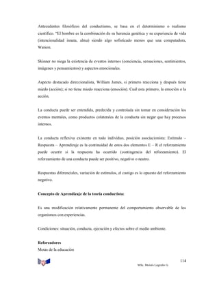 Antecedentes filosóficos del conductismo, se basa en el determinismo o realismo
científico. “El hombre es la combinación de su herencia genética y su experiencia de vida
(intencionalidad innata, alma) siendo algo sofisticado menos que una computadora,
Watson.

Skinner no niega la existencia de eventos internos (conciencia, sensaciones, sentimientos,
imágenes y pensamientos) y aspectos emocionales.

Aspecto destacado direccionalista, William James, si primero reacciona y después tiene
miedo (acción); si no tiene miedo reacciona (emoción). Cuál esta primero, la emoción o la
acción.

La conducta puede ser entendida, predecida y controlada sin tomar en consideración los
eventos mentales, como productos colaterales de la conducta sin negar que hay procesos
internos.

La conducta reflexiva existente en todo individuo, posición asociacionista: Estímulo –
Respuesta – Aprendizaje es la continuidad de estos dos elementos E – R el reforzamiento
puede ocurrir si la respuesta ha ocurrido (contingencia del reforzamiento). El
reforzamiento de una conducta puede ser positivo, negativo o neutro.

Respuestas diferenciales, variación de estímulos, el castigo es lo opuesto del reforzamiento
negativo.

Concepto de Aprendizaje de la teoría conductista:

Es una modificación relativamente permanente del comportamiento observable de los
organismos con experiencias.

Condiciones: situación, conducta, ejecución y efectos sobre el medio ambiente.

Reforzadores
Metas de la educación
114
MSc. Moisés Logroño G.

 