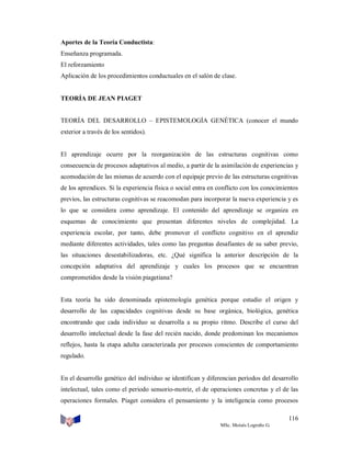 Aportes de la Teoría Conductista:
Enseñanza programada.
El reforzamiento
Aplicación de los procedimientos conductuales en el salón de clase.

TEORÍA DE JEAN PIAGET

TEORÍA DEL DESARROLLO – EPISTEMOLOGÍA GENÉTICA (conocer el mundo
exterior a través de los sentidos).

El aprendizaje ocurre por la reorganización de las estructuras cognitivas como
consecuencia de procesos adaptativos al medio, a partir de la asimilación de experiencias y
acomodación de las mismas de acuerdo con el equipaje previo de las estructuras cognitivas
de los aprendices. Si la experiencia física o social entra en conflicto con los conocimientos
previos, las estructuras cognitivas se reacomodan para incorporar la nueva experiencia y es
lo que se considera como aprendizaje. El contenido del aprendizaje se organiza en
esquemas de conocimiento que presentan diferentes niveles de complejidad. La
experiencia escolar, por tanto, debe promover el conflicto cognitivo en el aprendiz
mediante diferentes actividades, tales como las preguntas desafiantes de su saber previo,
las situaciones desestabilizadoras, etc. ¿Qué significa la anterior descripción de la
concepción adaptativa del aprendizaje y cuales los procesos que se encuentran
comprometidos desde la visión piagetiana?

Esta teoría ha sido denominada epistemología genética porque estudio el origen y
desarrollo de las capacidades cognitivas desde su base orgánica, biológica, genética
encontrando que cada individuo se desarrolla a su propio ritmo. Describe el curso del
desarrollo intelectual desde la fase del recién nacido, donde predominan los mecanismos
reflejos, hasta la etapa adulta caracterizada por procesos conscientes de comportamiento
regulado.

En el desarrollo genético del individuo se identifican y diferencian períodos del desarrollo
intelectual, tales como el periodo sensorio-motriz, el de operaciones concretas y el de las
operaciones formales. Piaget considera el pensamiento y la inteligencia como procesos
116
MSc. Moisés Logroño G.

 
