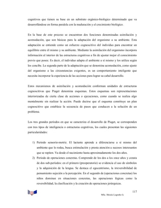 cognitivos que tienen su base en un substrato orgánico-biológico determinado que va
desarrollándose en forma paralela con la maduración y el crecimiento biológico.

En la base de este proceso se encuentran dos funciones denominadas asimilación y
acomodación, que son básicas para la adaptación del organismo a su ambiente. Esta
adaptación se entiende como un esfuerzo cognoscitivo del individuo para encontrar un
equilibrio entre él mismo y su ambiente. Mediante la asimilación del organismo incorpora
información al interior de las estructuras cognitivas a fin de ajustar mejor el conocimiento
previo que posee. Es decir, el individuo adapta el ambiente a sí mismo y los utiliza según
los concibe. La segunda parte de la adaptación que se denomina acomodación, como ajuste
del organismo a las circunstancias exigentes, es un comportamiento inteligente que
necesita incorporar la experiencia de las acciones para lograr su cabal desarrollo.

Estos mecanismos de asimilación y acomodación conforman unidades de estructuras
cognoscitivas que Piaget denomina esquemas. Estos esquemas son representaciones
interiorizadas de cierta clase de acciones o ejecuciones, como cuando se realiza algo
mentalmente sin realizar la acción. Puede decirse que el esquema constituye un plan
cognoscitivo que establece la secuencia de pasos que conducen a la solución de un
problema.

Los tres grandes períodos en que se caracteriza el desarrollo de Piaget, se corresponden
con tres tipos de inteligencia o estructuras cognitivas, los cuales presentan las siguientes
particularidades:

1) Periodo sensorio-motriz. El lactante aprende a diferenciarse a sí mismo del
ambiente que lo rodea, busca estimulación y presta atención a sucesos interesantes
que se repiten. Va desde el nacimiento hasta aproximadamente los dos años.
2) Periodo de operaciones concretas. Comprende de los dos a los once años y consta
de dos sub-períodos: en el primero (preoperatorio) se evidencia el uso de símbolos
y la adquisición de la lengua. Se destaca el egocentrismo, la irreversibilidad de
pensamiento sujeción a la percepción. En el segundo de (operaciones concretas) los
niños dominan en situaciones concretas, las operaciones lógicas como la
reversibilidad, la clasificación y la creación de operaciones jerárquicas.
117
MSc. Moisés Logroño G.

 