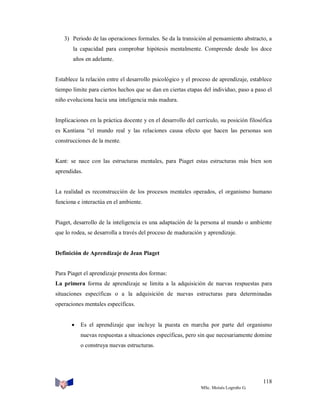 3) Periodo de las operaciones formales. Se da la transición al pensamiento abstracto, a
la capacidad para comprobar hipótesis mentalmente. Comprende desde los doce
años en adelante.

Establece la relación entre el desarrollo psicológico y el proceso de aprendizaje, establece
tiempo límite para ciertos hechos que se dan en ciertas etapas del individuo, paso a paso el
niño evoluciona hacia una inteligencia más madura.

Implicaciones en la práctica docente y en el desarrollo del currículo, su posición filosófica
es Kantiana “el mundo real y las relaciones causa efecto que hacen las personas son
construcciones de la mente.

Kant: se nace con las estructuras mentales, para Piaget estas estructuras más bien son
aprendidas.

La realidad es reconstrucción de los procesos mentales operados, el organismo humano
funciona e interactúa en el ambiente.

Piaget, desarrollo de la inteligencia es una adaptación de la persona al mundo o ambiente
que lo rodea, se desarrolla a través del proceso de maduración y aprendizaje.

Definición de Aprendizaje de Jean Piaget

Para Piaget el aprendizaje presenta dos formas:
La primera forma de aprendizaje se limita a la adquisición de nuevas respuestas para
situaciones específicas o a la adquisición de nuevas estructuras para determinadas
operaciones mentales específicas.



Es el aprendizaje que incluye la puesta en marcha por parte del organismo
nuevas respuestas a situaciones específicas, pero sin que necesariamente domine
o construya nuevas estructuras.

118
MSc. Moisés Logroño G.

 