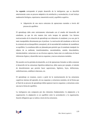 La segunda corresponde al propio desarrollo de la inteligencia, que se describió
anteriormente como un proceso adaptativo de asimilación y acomodación, el cual incluye
maduración biológica, experiencia, transmisión social y equilibrio cognitivo.



Adquisición de una nueva estructura de operaciones mentales a través del
proceso de equilibrio.

El aprendizaje debe estar estrictamente relacionado con el estadio del desarrollo del
estudiante, ya que de otra manera éste sería incapaz de aprender. Los factores
motivacionales de la situación de aprendizaje son inherentes al estudiante y no son, por lo
tanto manipulables directamente por el profesor. La motivación del estudiante se deriva de
la existencia de un desequilibrio conceptual y de la necesidad del estudiante de reestablecer
su equilibrio. La enseñanza debe ser planeada para permitir que el estudiante manipule los
objetos de su ambiente, transformándolos, encontrándoles, sentido, disociándolos,
introduciéndoles variaciones en sus diversos aspectos, hasta estar en condiciones de hacer
inferencias lógicas y desarrollar nuevos esquemas y nuevas estructuras mentales.

De acuerdo con los períodos de desarrollo, en el de operaciones formales se debe comenzar
el desarrollo de las estructuras hipotético-deductivas; debe usarse por ejemplo, el método
de descubrimiento que permite hacer suposiciones, hipótesis, leyes, definiciones,
simbolizaciones, establecer relaciones, etc.

El aprendizaje en resumen, ocurre a partir de la reestructuración de las estructuras
cognitivas internas del aprendiz, de sus esquemas y estructuras mentales, de tal forma que
al final de un proceso de aprendizaje deben aparecer nuevos esquemas y estructuras como
una nueva forma de equilibrio.

La inteligencia esta compuesta por dos elementos fundamentales: la adaptación y la
organización; la adaptación es un equilibrio entre la acomodación y la organización,
función obligatoria que se realiza a través de las estructuras.

119
MSc. Moisés Logroño G.

 