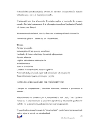 Se fundamentan en la Psicología de la Gestal, los individuos conocen el mundo mediante
totalidades y no a través de fragmentos separados.

El cognoscitivismo tiene el propósito de estudiar, analizar y comprender los procesos
mentales. Teoría del procesamiento de la información, Aprendizaje Significativo (Ausubel)
y la Instruccional (Bruner).

Mecanismos que transforman, reducen, almacenan recuperan y utilizan la información.
Estructuras Cognitivas - Aprendizaje por Descubrimiento.

Técnicas
Aprender a Aprender
Metacognición (dirigir su propio aprendizaje)
Habilidades de Autorregulación del Aprendizaje y Pensamiento
Aprender a Enseñar
Propiciar habilidades de autorregulación
Material didáctico
Metas de la educación
Contribuir al desarrollo de los procesos cognitivos
Promover la duda, curiosidad, creatividad, razonamiento y la imaginación
Tareas intelectuales integrar conocimiento y acción.

ELEMENTOS SOBRESALIENTES DEL COGNOSCITIVISMO

Conceptos de “comporaniedad”, “interacción simultánea y mutua de la persona con su
ambiente”.

Primer elemento está constituido por el planteamiento de Kurt Lewin, Teoría Gestaltista
plantea que el condicionamiento es una síntesis de la forma y del contenido que han sido
recibidos por las percepciones, cada persona tiene su propia percepción.

El segundo elemento es el concepto de “intencionalidad”, cuando la conciencia se extiende
hacia el objeto se procede con intencionalidad.
123
MSc. Moisés Logroño G.

 