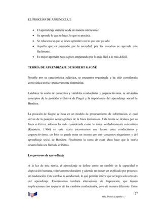 EL PROCESO DE APRENDIZAJE



El aprendizaje siempre se da de manera intencional



Se aprende lo que se hace, lo que se practica.



Se relaciona lo que se desea aprender con lo que uno ya sabe



Aquello que es premiado por la sociedad, por los maestros se aprende más
fácilmente.



Es mejor aprender poco a poco empezando por lo más fácil a lo más difícil.

TEORÍA DE APRENDIZAJE DE ROBERT GAGNÉ

Notable por su característica ecléctica, se encuentra organizada y ha sido considerada
como única teoría verdaderamente sistemática.

Establece la unión de conceptos y variables conductistas y cognoscitivistas, se advierten
conceptos de la posición evolutiva de Piaget y la importancia del aprendizaje social de
Bandura.

La posición de Gagné se basa en un modelo de procesamiento de información, el cual
deriva de la posición semicognitiva de la línea tolmaniana. Esta teoría se destaca por su
línea ecléctica, además ha sido considerada como la única verdaderamente sistemática
(Kopstein, 1.966) en esta teoría encontramos una fusión entre conductismo y
cognoscitivismo, tan bien se puede notar un intento por unir conceptos piagetianos y del
aprendizaje social de Bandura. Finalmente la suma de estas ideas hace que la teoría
desarrollada sea llamada ecléctica.

Los procesos de aprendizaje

A la luz de esta teoría, el aprendizaje se define como un cambio en la capacidad o
disposición humana, relativamente duradero y además no puede ser explicado por procesos
de maduración. Este cambio es conductual, lo que permite inferir que se logra solo a través
del aprendizaje. Encontramos también alteraciones de disposición, que tienen
implicaciones con respecto de los cambios conductuales, pero de manera diferente. Estas
127
MSc. Moisés Logroño G.

 