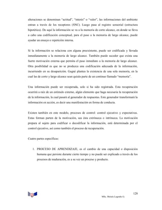 alteraciones se denominan “actitud”, “interés” o “valor”, las informaciones del ambiente
entran a través de los receptores (SNC). Luego pasa al registro sensorial (estructura
hipotética). De aquí la información se va a la memoria de corto alcance, en donde se lleva
a cabo una codificación conceptual, para el paso a la memoria de largo alcance, puede
ayudar un ensayo o repetición interna.

Si la información se relaciona con alguna preexistente, puede ser codificada y llevada
inmediatamente a la memoria de largo alcance. También puede suceder que exista una
fuerte motivación externa que permita el paso inmediato a la memoria de largo alcance.
Otra posibilidad es que no se produzca una codificación adecuada de la información,
incurriendo en su desaparición. Gagné plantea la existencia de una sola memoria, en la
cual las de corto y largo alcance sean quizás parte de un continuo llamado “memoria”.

Una información puede ser recuperada, solo si ha sido registrada. Esta recuperación
ocurrirá a raíz de un estímulo externo, algún elemento que haga necesaria la recuperación
de la información, la cual pasará al generador de respuestas. Este generador transformará la
información en acción, es decir una manifestación en forma de conducta.

Existen también en este modelo, procesos de control: control ejecutivo y expectativas.
Estas forman parten de la motivación, sea ésta extrínseca o intrínseca. La motivación
prepara al sujeto para codificar o decodificar la información, está determinada por el
control ejecutivo, así como también el proceso de recuperación.

Cuatro partes específicas:

1. PROCESO DE APRENDIZAJE, es el cambio de una capacidad o disposición
humana que persiste durante cierto tiempo y no puede ser explicado a través de los
procesos de maduración, es a su vez un proceso y producto.

128
MSc. Moisés Logroño G.

 