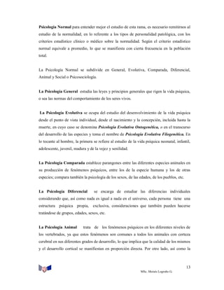 Psicología Normal para entender mejor el estudio de esta rama, es necesario remitirnos al
estudio de la normalidad, en lo referente a los tipos de personalidad patológica, con los
criterios estadístico clínico o médico sobre la normalidad. Según el criterio estadístico
normal equivale a promedio, lo que se manifiesta con cierta frecuencia en la población
total.

La Psicología Normal se subdivide en General, Evolutiva, Comparada, Diferencial,
Animal y Social o Psicosociología.

La Psicología General estudia las leyes y principios generales que rigen la vida psíquica,
o sea las normas del comportamiento de los seres vivos.

La Psicología Evolutiva se ocupa del estudio del desenvolvimiento de la vida psíquica
desde el punto de vista individual, desde el nacimiento y la concepción, incluida hasta la
muerte, en cuyo caso se denomina Psicología Evolutiva Ontogenética, o en el transcurso
del desarrollo de las especies y toma el nombre de Psicología Evolutiva Filogenética. En
lo tocante al hombre, la primera se refiere al estudio de la vida psíquica neonatal, infantil,
adolescente, juvenil, madura y de la vejez y senilidad.

La Psicología Comparada establece parangones entre las diferentes especies animales en
su producción de fenómenos psíquicos, entre los de la especie humana y los de otras
especies; compara también la psicología de los sexos, de las edades, de los pueblos, etc.

La Psicología Diferencial

se encarga de estudiar las diferencias individuales

considerando que, así como nada es igual a nada en el universo, cada persona tiene una
estructura psíquica propia,

exclusiva, consideraciones que también pueden hacerse

tratándose de grupos, edades, sexos, etc.

La Psicología Animal

trata de los fenómenos psíquicos en los diferentes niveles de

los vertebrados, ya que estos fenómenos son comunes a todos los animales con corteza
cerebral en sus diferentes grados de desarrollo, lo que implica que la calidad de los mismos
y el desarrollo cortical se manifiestan en proporción directa. Por otro lado, así como la

13
MSc. Moisés Logroño G.

 