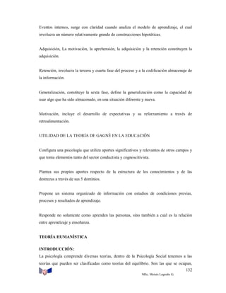 Eventos internos, surge con claridad cuando analiza el modelo de aprendizaje, el cual
involucra un número relativamente grande de construcciones hipotéticas.

Adquisición, La motivación, la aprehensión, la adquisición y la retención constituyen la
adquisición.

Retención, involucra la tercera y cuarta fase del proceso y a la codificación almacenaje de
la información.

Generalización, constituye la sexta fase, define la generalización como la capacidad de
usar algo que ha sido almacenado, en una situación diferente y nueva.

Motivación, incluye el desarrollo de expectativas y su reforzamiento a través de
retroalimentación.

UTILIDAD DE LA TEORÍA DE GAGNÉ EN LA EDUCACIÓN

Configura una psicología que utiliza aportes significativos y relevantes de otros campos y
que toma elementos tanto del sector conductista y cognoscitivista.

Plantea sus propios aportes respecto de la estructura de los conocimientos y de las
destrezas a través de sus 5 dominios.

Propone un sistema organizado de información con estudios de condiciones previas,
procesos y resultados de aprendizaje.

Responde no solamente como aprenden las personas, sino también a cuál es la relación
entre aprendizaje y enseñanza.

TEORÍA HUMANÍSTICA
INTRODUCCIÓN:
La psicología comprende diversas teorías, dentro de la Psicología Social tenemos a las
teorías que pueden ser clasificadas como teorías del equilibrio. Son las que se ocupan,
132
MSc. Moisés Logroño G.

 