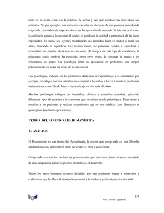 tanto en la teoría como en la práctica, de cómo y por qué cambian los individuos sus
actitudes. Si, por ejemplo, una audiencia escucha un discurso de una persona considerada
respetable, normalmente esperan ideas con las que estén de acuerdo. Si éste no es el caso,
la audiencia pasará a desestimar al orador, o cambiará de actitud y participará de las ideas
expresadas. En suma, los oyentes modificarán sus actitudes hacia el orador o hacia sus
ideas, buscando el equilibrio. Del mismo modo, las personas tienden a equilibrar o
reconciliar sus propias ideas con sus acciones. Al margen de este tipo de cuestiones, la
psicología social también ha estudiado, entre otros temas, la conducta de masas y los
fenómenos de grupo. La psicología tiene su aplicación en problemas que surgen
prácticamente en todas las áreas de la vida social.
Los psicólogos, trabajan en los problemas derivados del aprendizaje y la enseñanza; por
ejemplo, investigan nuevos métodos para enseñar a los niños a leer o a resolver problemas
matemáticos, con el fin de hacer el aprendizaje escolar más efectivo.
Muchos psicólogos trabajan en hospitales, clínicas y consultas privadas, aplicando
diferentes tipos de terapias a las personas que necesitan ayuda psicológica. Entrevistan y
estudian a los pacientes y realizan tratamientos que no son médicos (con fármacos) ni
quirúrgicos (mediante operaciones).

TEORÍA DEL APRENDIZAJE: HUMANÍSTICA

1.- ANÁLISIS:

El Humanismo es una teoría del Aprendizaje, la misma que comprende en una filosofía
existencionalista, del hombre como ser creativo, libre y consciente.

Comprende en escuchar incluso los pensamientos que más teme, hasta alcanzar un estado
de auto aceptación donde es posible el cambio y el desarrollo.

Todos los seres humanos estamos dirigidos por una tendencia innata a sobrevivir y
reafirmarse que les lleva al desarrollo personal a la madurez y al enriquecimiento vital.

133
MSc. Moisés Logroño G.

 