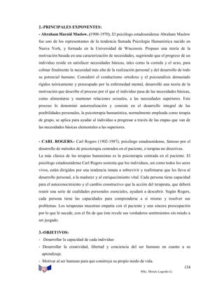 2.-PRINCIPALES EXPONENTES:
- Abraham Haroíd Maslow. (1908-1970), El psicólogo estadounidense Abraham Maslow
fue uno de los representantes de la tendencia llamada Psicología Humanística nacido en
Nueva York, y formado en la Universidad de Wisconsin. Propuso una teoría de la
motivación basada en una caracterización de necesidades, sugiriendo que el progreso de un
individuo reside en satisfacer necesidades básicas, tales como la comida y el sexo, para
colmar finalmente la necesidad más alta de la realización personal y del desarrollo de todo
su potencial humano. Consideró el conductismo ortodoxo y el psicoanálisis demasiado
rígidos teóricamente y preocupado por la enfermedad mental, desarrolló una teoría de la
motivación que describe el proceso por el que el individuo pasa de las necesidades básicas,
como alimentarse y mantener relaciones sexuales, a las necesidades superiores. Este
proceso lo denominó autorrealización y consiste en el desarrollo integral de las
posibilidades personales, la psicoterapia humanística, normalmente empleada como terapia
de grupo, se aplica para ayudar al individuo a progresar a través de las etapas que van de
las necesidades básicas elementales a las superiores.

- CARL ROGERS.- Carl Rogers (1902-1987), psicólogo estadounidense, famoso por el
desarrollo de métodos de psicoterapia centrados en el paciente, o terapias no directivas.
La más clásica de las terapias humanistas es la psicoterapia centrada en el paciente. El
psicólogo estadounidense Carl Rogers sostenía que los individuos, así como todos los seres
vivos, están dirigidos por una tendencia innata a sobrevivir y reafirmarse que les lleva al
desarrollo personal, a la madurez y al enriquecimiento vital. Cada persona tiene capacidad
para el autoconocimiento y el cambio constructivo que la acción del terapeuta, que deberá
reunir una serie de cualidades personales esenciales, ayudará a descubrir. Según Rogers,
cada persona tiene las capacidades para comprenderse a sí mismo y resolver sus
problemas. Los terapeutas muestran empatía con el paciente y una sincera preocupación
por lo que le sucede, con el fin de que éste revele sus verdaderos sentimientos sin miedo a
ser juzgado.
3.-OBJET1VOS:
- Desarrollar la capacidad de cada individuo
- Desarrollar la creatividad, libertad y conciencia del ser humano en cuanto a su
aprendizaje.
- Motivar al ser humano para que construya su propio modo de vida.
134
MSc. Moisés Logroño G.

 