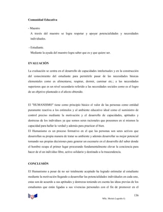 Comunidad Educativa
- Maestro
A través del maestro se logra respetar y apoyar potencialidades y necesidades
individuales.
- Estudiante.
Mediante la ayuda del maestro logra saber que es y que quiere ser.

EVALUACIÓN
La evaluación se centra en el desarrollo de capacidades intelectuales y en la construcción
del conocimiento del estudiante para permitirle pasar de las necesidades básicas
elementales como es alimentarse, respirar, dormir, caminar etc.; a las necesidades
superiores que es un nivel secundario referido a las necesidades sociales como es el logro
de un objetivo planteado o el afecto obtenido.

El "HUMANISMO" tiene como principio básico el valor de las personas como entidad
puramente reactiva a los estímulos y al ambiente educativo ideal como el suministro de
control preciso mediante la motivación y el desarrollo de capacidades, aptitudes y
destrezas de los individuos ya que somos seres racionales que poseemos en sí mismos la
capacidad para hallar la verdad y además para practicar el bien.
El Humanismo es un proceso formativo en el que las personas son seres activos que
desarrollan su propia manera de tratar su ambiente y además desarrollar su mejor potencial
tomando sus propias decisiones para generar un escenario en el desarrollo del saber donde
el hombre ocupa el primer lugar procurando fundamentalmente elevar la conciencia para
hacer de el un individuo libre, activo solidario y destinado a la trascendencia.

CONCLUSIÓN
El Humanismo a pesar de no ser totalmente aceptado ha logrado estimular al estudiante
mediante la motivación llegando a desarrollar las potencialidades individuales en cada uno,
estas son de acuerdo a sus aptitudes y destrezas teniendo en cuenta las ideas previas de los
estudiantes que están ligadas a sus vivencias personales con el fin de promover en el
136
MSc. Moisés Logroño G.

 