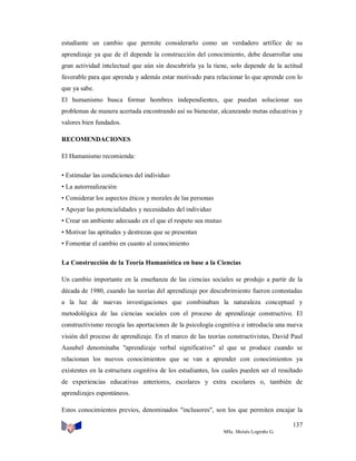estudiante un cambio que permite considerarlo como un verdadero artífice de su
aprendizaje ya que de él depende la construcción del conocimiento, debe desarrollar una
gran actividad intelectual que aún sin descubrirla ya la tiene, solo depende de la actitud
favorable para que aprenda y además estar motivado para relacionar lo que aprende con lo
que ya sabe.
El humanismo busca formar hombres independientes, que puedan solucionar sus
problemas de manera acertada encontrando así su bienestar, alcanzando metas educativas y
valores bien fundados.
RECOMENDACIONES
El Humanismo recomienda:
• Estimular las condiciones del individuo
• La autorrealización
• Considerar los aspectos éticos y morales de las personas
• Apoyar las potencialidades y necesidades del individuo
• Crear un ambiente adecuado en el que el respeto sea mutuo
• Motivar las aptitudes y destrezas que se presentan
• Fomentar el cambio en cuanto al conocimiento
La Construcción de la Teoría Humanística en base a la Ciencias
Un cambio importante en la enseñanza de las ciencias sociales se produjo a partir de la
década de 1980, cuando las teorías del aprendizaje por descubrimiento fueron contestadas
a la luz de nuevas investigaciones que combinaban la naturaleza conceptual y
metodológica de las ciencias sociales con el proceso de aprendizaje constructivo. El
constructivismo recogía las aportaciones de la psicología cognitiva e introducía una nueva
visión del proceso de aprendizaje. En el marco de las teorías constructivistas, David Paul
Ausubel denominaba "aprendizaje verbal significativo" al que se produce cuando se
relacionan los nuevos conocimientos que se van a aprender con conocimientos ya
existentes en la estructura cognitiva de los estudiantes, los cuales pueden ser el resultado
de experiencias educativas anteriores, escolares y extra escolares o, también de
aprendizajes espontáneos.
Estos conocimientos previos, denominados "inclusores", son los que permiten encajar la
137
MSc. Moisés Logroño G.

 