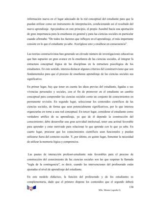 información nueva en el lugar adecuado de la red conceptual del estudiante para que la
puedan utilizar como un instrumento de interpretación, condicionando así el resultado del
nuevo aprendizaje. Apoyándose en este principio, el propio Ausubel hacía una aportación
de gran importancia para la enseñanza en general y para las ciencias sociales en particular
cuando afirmaba: "De todos los factores que influyen en el aprendizaje, el más importante
consiste en lo que el estudiante ya sabe. Averígüese esto y enséñese en consecuencia”.

Las teorías constructivistas han generado un elevado número de investigaciones educativas
que han supuesto un gran avance en la enseñanza de las ciencias sociales, al integrar la
estructura conceptual lógica de las disciplinas en la estructura psicológica de los
estudiantes. En este sentido, interesa destacar algunos criterios del constructivismo que son
fundamentales para que el proceso de enseñanza aprendizaje de las ciencias sociales sea
significativo.
En primer lugar, hay que tener en cuenta las ideas previas del estudiante, ligadas a sus
vivencias personales y sociales, con el fin de promover en el estudiante un cambio
conceptual para comprender las ciencias sociales como un conjunto de conocimientos en
permanente revisión. En segundo lugar, seleccionar los contenidos científicos de las
ciencias sociales, de forma que sean potencialmente significativos, por lo que interesa
organizarlas en torno a una red conceptual. En tercer lugar, considerar al estudiante como
verdadero artífice de su aprendizaje, ya que de él depende la construcción del
conocimiento; debe desarrollar una gran actividad intelectual, tener una actitud favorable
para aprender y estar motivado para relacionar lo que aprende con lo que ya sabe. En
cuarto lugar, procurar que los conocimientos científicos sean funcionales y puedan
utilizarse fuera del contexto escolar. Y, por último, en quinto lugar, fomentar la necesidad
de utilizar la memoria lógica y comprensiva.

Las pautas de interacción profesor-estudiante más favorables para el proceso de
construcción del conocimiento de las ciencias sociales son las que respetan la llamada
"regla de la contingencia", es decir, cuando las intervenciones del profesorado están
ajustadas al nivel de aprendizaje del estudiante.
En este modelo didáctico, la función del profesorado y de los estudiantes es
complementaria, dado que el primero dispone los contenidos que el segundo deberá
138
MSc. Moisés Logroño G.

 