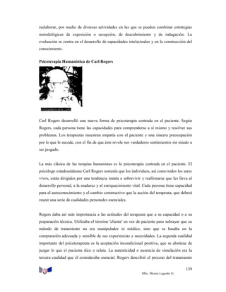reelaborar, por medio de diversas actividades en las que se pueden combinar estrategias
metodológicas de exposición o recepción, de descubrimiento y de indagación. La
evaluación se centra en el desarrollo de capacidades intelectuales y en la construcción del
conocimiento.
Psicoterapia Humanística de Carl Rogers

Carl Rogers desarrolló una nueva forma de psicoterapia centrada en el paciente. Según
Rogers, cada persona tiene las capacidades para comprenderse a sí mismo y resolver sus
problemas. Los terapeutas muestran empatía con el paciente y una sincera preocupación
por lo que le sucede, con el fin de que éste revele sus verdaderos sentimientos sin miedo a
ser juzgado.

La más clásica de las terapias humanistas es la psicoterapia centrada en el paciente. El
psicólogo estadounidense Carl Rogers sostenía que los individuos, así como todos los seres
vivos, están dirigidos por una tendencia innata a sobrevivir y reafirmarse que les lleva al
desarrollo personal, a la madurez y al enriquecimiento vital. Cada persona tiene capacidad
para el autoconocimiento y el cambio constructivo que la acción del terapeuta, que deberá
reunir una serie de cualidades personales esenciales.

Rogers daba así más importancia a las actitudes del terapeuta que a su capacidad o a su
preparación técnica. Utilizaba el término 'cliente' en vez de paciente para subrayar que su
método de tratamiento no era manipulador ni médico, sino que se basaba en la
comprensión adecuada y sensible de sus experiencias y necesidades. La segunda cualidad
importante del psicoterapeuta es la aceptación incondicional positiva, que se abstiene de
juzgar lo que el paciente dice o relata. La autenticidad o ausencia de simulación era la
tercera cualidad que él consideraba esencial. Rogers describió el proceso del tratamiento
139
MSc. Moisés Logroño G.

 
