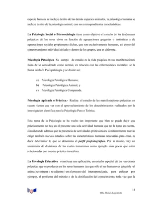 especie humana se incluye dentro de las demás especies animales, la psicología humana se
incluye dentro de la psicología animal, con sus correspondientes características.

La Psicología Social o Psicosociología tiene como objetivo el estudio de los fenómenos
psíquicos de los seres vivos en función de agrupaciones gregarias o instintivas y de
agrupaciones sociales propiamente dichas, que son exclusivamente humanas, así como del
comportamiento individual aislado y dentro de los grupos, que es diferente.

Psicología Patológica Su campo de estudio es la vida psíquica en sus manifestaciones
fuera de lo considerado como normal, en relación con las enfermedades mentales; se la
llama también Psicopatología y se divide así:

a)

Psicología Patológica Humana;

b)

Psicología Patológica Animal, y

c)

Psicología Patológica Comparada.

Psicología Aplicada o Práctica.- Realiza el estudio de las manifestaciones psíquicas en
cuanto tienen que ver con el aprovechamiento de los descubrimientos realizados por la
investigación científica para la Psicología Pura o Teórica.

Esta rama de la Psicología se ha vuelto tan importante que bien se puede decir que
prácticamente no hay en el presente una sola actividad humana que no la tome en cuenta,
considerando además que la presencia de actividades profesionales constantemente nuevas
exige también nuevos estudios sobre las características humanas necesarias para ellas, es
decir determinar lo que se denomina el perfil profesiográfico. Por lo mismo, hay un
sinnúmero de divisiones de las cuales tomaremos como ejemplo unas pocas que están
relacionadas con nuestra práctica inmediata.

La Psicología Educativa constituye una aplicación, un estudio especial de las reacciones
psíquicas que se producen en los seres humanos (ya que sólo el ser humano es educable -el
animal se entrena o se adiestra-) en el proceso del interaprendizaje,

para

enfocar

por

ejemplo, el problema del método o de la dosificación del conocimiento, toda vez que la

14
MSc. Moisés Logroño G.

 