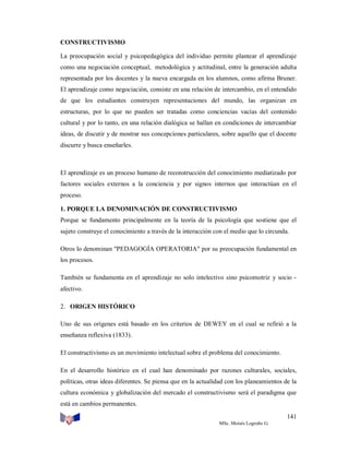 CONSTRUCTIVISMO
La preocupación social y psicopedagógica del individuo permite plantear el aprendizaje
como una negociación conceptual, metodológica y actitudinal, entre la generación adulta
representada por los docentes y la nueva encargada en los alumnos, como afirma Bruner.
El aprendizaje como negociación, consiste en una relación de intercambio, en el entendido
de que los estudiantes construyen representaciones del mundo, las organizan en
estructuras, por lo que no pueden ser tratadas como conciencias vacías del contenido
cultural y por lo tanto, en una relación dialógica se hallan en condiciones de intercambiar
ideas, de discutir y de mostrar sus concepciones particulares, sobre aquello que el docente
discurre y busca enseñarles.

El aprendizaje es un proceso humano de reconstrucción del conocimiento mediatizado por
factores sociales externos a la conciencia y por signos internos que interactúan en el
proceso.
1. PORQUE LA DENOMINACIÓN DE CONSTRUCTIVISMO
Porque se fundamento principalmente en la teoría de la psicología que sostiene que el
sujeto construye el conocimiento a través de la interacción con el medio que lo circunda.
Otros lo denominan "PEDAGOGÍA OPERATORIA" por su preocupación fundamental en
los procesos.
También se fundamenta en el aprendizaje no solo intelectivo sino psicomotriz y socio afectivo.
2. ORIGEN HISTÓRICO
Uno de sus orígenes está basado en los criterios de DEWEY en el cual se refirió a la
enseñanza reflexiva (1833).
El constructivismo es un movimiento intelectual sobre el problema del conocimiento.
En el desarrollo histórico en el cual han denominado por razones culturales, sociales,
políticas, otras ideas diferentes. Se piensa que en la actualidad con los planeamientos de la
cultura económica y globalización del mercado el constructivismo será el paradigma que
está en cambios permanentes.
141
MSc. Moisés Logroño G.

 