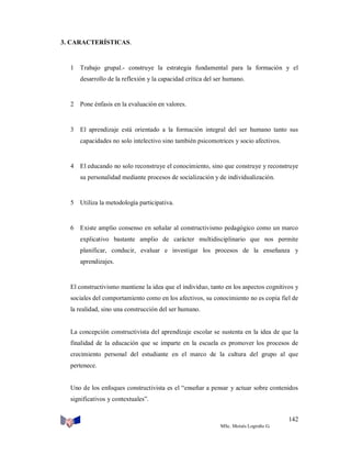 3. CARACTERÍSTICAS.

1 Trabajo grupal.- construye la estrategia fundamental para la formación y el
desarrollo de la reflexión y la capacidad crítica del ser humano.

2 Pone énfasis en la evaluación en valores.

3 El aprendizaje está orientado a la formación integral del ser humano tanto sus
capacidades no solo intelectivo sino también psicomotrices y socio afectivos.

4 El educando no solo reconstruye el conocimiento, sino que construye y reconstruye
su personalidad mediante procesos de socialización y de individualización.

5 Utiliza la metodología participativa.

6 Existe amplio consenso en señalar al constructivismo pedagógico como un marco
explicativo bastante amplio de carácter multidisciplinario que nos permite
planificar, conducir, evaluar e investigar los procesos de la enseñanza y
aprendizajes.

El constructivismo mantiene la idea que el individuo, tanto en los aspectos cognitivos y
sociales del comportamiento como en los afectivos, su conocimiento no es copia fiel de
la realidad, sino una construcción del ser humano.

La concepción constructivista del aprendizaje escolar se sustenta en la idea de que la
finalidad de la educación que se imparte en la escuela es promover los procesos de
crecimiento personal del estudiante en el marco de la cultura del grupo al que
pertenece.

Uno de los enfoques constructivista es el “enseñar a pensar y actuar sobre contenidos
significativos y contextuales”.
142
MSc. Moisés Logroño G.

 