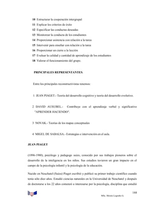 10 Estructurar la cooperación intergrupal
11 Explicar los criterios de éxito
12 Especificar las conductas deseadas
13 Monitorear la conducta de los estudiantes
14 Proporcionar asistencia con relación a la tarea
15 Intervenir para enseñar con relación a la tarea
16 Proporcionar un cierre a la lección
17 Evaluar la calidad y cantidad de aprendizaje de los estudiantes
18 Valorar el funcionamiento del grupo.

PRINCIPALES REPRESENTANTES.

Entre los principales reconstructivistas tenemos:

1 JEAN PIAGET.- Teoría del desarrollo cognitivo y teoría del desarrollo evolutivo.

2 DAVID AUSUBEL.-

Contribuye con el aprendizaje verbal y significativo

"APRENDER HACIENDO".

3 NOVAK.- Teorías de los mapas conceptuales

4 MIGEL DE SABALSA.- Estrategias e intervención en el aula.

JEAN PIAGET

(1896-1980), psicólogo y pedagogo suizo, conocido por sus trabajos pioneros sobre el
desarrollo de la inteligencia en los niños. Sus estudios tuvieron un gran impacto en el
campo de la psicología infantil y la psicología de la educación.
Nacido en Neuchatel (Suiza) Piaget escribió y publicó su primer trabajo científico cuando
tenía sólo diez años. Estudió ciencias naturales en la Universidad de Neuchatel y después
de doctorarse a los 22 años comenzó a interesarse por la psicología, disciplina que estudió
144
MSc. Moisés Logroño G.

 