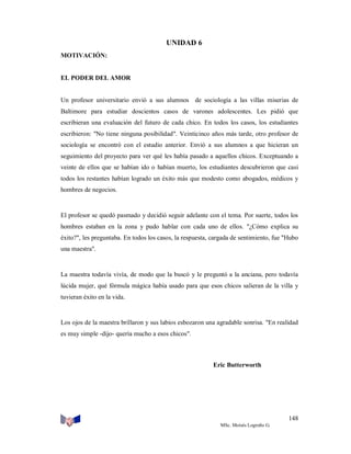 UNIDAD 6
MOTIVACIÓN:

EL PODER DEL AMOR

Un profesor universitario envió a sus alumnos de sociología a las villas miserias de
Baltimore para estudiar doscientos casos de varones adolescentes. Les pidió que
escribieran una evaluación del futuro de cada chico. En todos los casos, los estudiantes
escribieron: "No tiene ninguna posibilidad". Veinticinco años más tarde, otro profesor de
sociología se encontró con el estudio anterior. Envió a sus alumnos a que hicieran un
seguimiento del proyecto para ver qué les había pasado a aquellos chicos. Exceptuando a
veinte de ellos que se habían ido o habían muerto, los estudiantes descubrieron que casi
todos los restantes habían logrado un éxito más que modesto como abogados, médicos y
hombres de negocios.

El profesor se quedó pasmado y decidió seguir adelante con el tema. Por suerte, todos los
hombres estaban en la zona y pudo hablar con cada uno de ellos. "¿Cómo explica su
éxito?", les preguntaba. En todos los casos, la respuesta, cargada de sentimiento, fue "Hubo
una maestra".

La maestra todavía vivía, de modo que la buscó y le preguntó a la anciana, pero todavía
lúcida mujer, qué fórmula mágica había usado para que esos chicos salieran de la villa y
tuvieran éxito en la vida.

Los ojos de la maestra brillaron y sus labios esbozaron una agradable sonrisa. "En realidad
es muy simple -dijo- quería mucho a esos chicos".

Eric Butterworth

148
MSc. Moisés Logroño G.

 