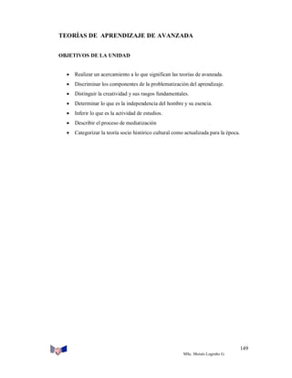 TEORÍAS DE APRENDIZAJE DE AVANZADA
OBJETIVOS DE LA UNIDAD



Realizar un acercamiento a lo que significan las teorías de avanzada.



Discriminar los componentes de la problematización del aprendizaje.



Distinguir la creatividad y sus rasgos fundamentales.



Determinar lo que es la independencia del hombre y su esencia.



Inferir lo que es la actividad de estudios.



Describir el proceso de mediatización



Categorizar la teoría socio histórico cultural como actualizada para la época.

149
MSc. Moisés Logroño G.

 