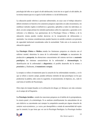 psicología del niño no es igual a la del adolescente, la de éste no es igual a la del adulto, de
la misma manera que no es igual a la del enfermo o a la del delincuente.

La educación puede referirse a personas subnormales, en cuyo caso el trabajo educativo
deberá orientarse en función a los caracteres psíquicos especiales en cada circunstancia, sin
establecer métodos rígidos ni definitivos o generales, aplicables a todos los individuos; es
decir, en este campo priman los métodos particulares sobre los especiales y generales en lo
referente a la didáctica. Las aportaciones de la Psicología Clínica o Médica y de la
educación misma pueden resultar decisivas en la recuperación de delincuentes y
anormales. Las mismas consideraciones pueden hacerse en sentido contrario con personas
de capacidad intelectual consideradas sobre la normalidad. Todo esto es la esencia de la
educación especial.

La Psicología Clínica o Médica estudia los fenómenos psíquicos en relación con el
enfermo mental; determina la causa de la enfermedad o etiología; su mecanismo de
producción o patogenia, las alteraciones concomitantes del sistema nervioso o anatomía
patológica; los síntomas característicos de la enfermedad o sintomatología; la
identificación de la enfermedad o diagnóstico; el posible desarrollo de la misma o
pronóstico y, finalmente, el tratamiento o terapia.

La terapia se refiere al tratamiento para la curación de las enfermedades mentales, y en lo
que se refiere a nuestro campo, pueden utilizarse métodos de tipo psicológico en los que
predomina la palabra, tales como la sugestión, el asesoramiento, la hipnosis, etc., todo lo
cual toma el nombre de Psicoterapia.

Otros tipos de terapia basados en la utilización de drogas y/o fármacos son más comunes
en el campo de la Psiquiatría.

La Psicología Jurídica estudia las reacciones psíquicas en el ámbito de la jurisprudencia,
la ciencia penal y la criminología. Si se analizan científicamente los antecedentes de un
acto delictivo se encontrarán casi siempre la compulsión causada por alguna situación de
carácter socio-económico, y a veces, por desequilibrio o estado de anormalidad del sujeto
que lo cometió, lo que tiene que ver con la Psicología Patológica. La Psicología Jurídica
15
MSc. Moisés Logroño G.

 