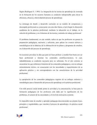 Según (Rodriguez E. 1.995). La integración de las teorías de aprendizaje de avanzada
en la formación de los recursos humanos es condición indispensable para elevar la
eficiencia, eficacia y efectividad del proceso de aprendizaje.

La estrategia de diseño y desarrollo curricular en un modelo de competencia y
desempeño profesional es consecuente con esta idea básica, al privilegiar la dimensión
académica de la práctica profesional, mediante la educación en el trabajo, en la
solución de problemas y en el dominio de las teorías y métodos de trabajo profesional.

El problema fundamental, en este sentido, radica en que los profesores no poseen la
preparación pedagógica, necesaria y suficiente, para aplicar los avances teóricos y
metodológicos de la didáctica de la elaboración de los planes y programas de estudios,
en el desarrollo del proceso de aprendizaje.

En ocasiones prevalece la idea que para ser buen profesor y enseñar bien basta con ser
buen

profesional

y

dominar

los

contenidos

científicos-técnicos,

lo

cual,

indudablemente es condición necesaria pero no suficiente. En el otro extremo se
encuentran los que enfatizan el dominio de los contenidos pedagógicos, con un enfoque
eminentemente teórico, no consecuente con las necesidades y requerimientos de su
aplicación práctica y sin correspondencia con las características de la actividad
profesional.

La apropiación de los contenidos pedagógicos requiere de un enfoque sistémico y
metodológico para el desarrollo del proceso de aprendizaje en la práctica profesional.

Con todo proceso social donde prima la actividad y la comunicación, la base para la
formación pedagógica de los profesores está dada por la significación de los
problemas, el carácter de las necesidades y el nivel de motivación existente.

Es imposible tratar de enseñar y aprender pedagogía desconociendo sus propias leyes,
principios y regularidades, que vinculan el proceso de aprendizaje a la práctica social
profesional.

151
MSc. Moisés Logroño G.

 