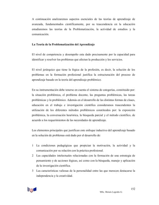 A continuación analizaremos aspectos esenciales de las teorías de aprendizaje de
avanzada, fundamentados científicamente, por su trascendencia en la educación
estudiaremos las teorías de la Problematización, la actividad de estudios y la
comunicación.

La Teoría de la Problematización del Aprendizaje

El nivel de competencia y desempeño esta dado precisamente por la capacidad para
identificar y resolver los problemas que afectan la producción y los servicios.

El nivel jerárquico que tiene la lógica de la profesión, es decir, la solución de los
problemas en la formación profesional justifica la estructuración del proceso de
aprendizaje basado en la teoría del aprendizaje problémico.

En su instrumentación debe tenerse en cuenta el sistema de categorías, constituido por:
la situación problémica, el problema docente, las preguntas problémicas, las tareas
problémicas y lo problémico. Además en el desarrollo de las distintas formas de clases,
educación en el trabajo e investigación científica consideramos trascendentes la
utilización de los diferentes métodos problémicos constituidos por: la exposición
problémica, la conversación heurística, la búsqueda parcial y el método científico, de
acuerdo a los requerimientos de las necesidades de aprendizaje.

Los elementos principales que justifican este enfoque inductivo del aprendizaje basado
en la solución de problemas está dado por el desarrollo de:

1 La condiciones pedagógicas que propician la motivación, la actividad y la
comunicación por su relación con la práctica profesional.
2 Las capacidades intelectuales relacionadas con la formación de una estrategia de
pensamiento y de acciones lógicas, así como con la búsqueda, manejo y aplicación
de la investigación científica.
3 Las características valiosas de la personalidad entre las que merecen destacarse la
independencia y la creatividad.

152
MSc. Moisés Logroño G.

 