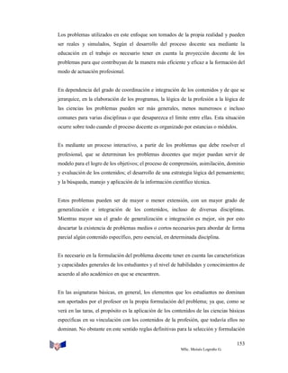 Los problemas utilizados en este enfoque son tomados de la propia realidad y pueden
ser reales y simulados, Según el desarrollo del proceso docente sea mediante la
educación en el trabajo es necesario tener en cuenta la proyección docente de los
problemas para que contribuyan de la manera más eficiente y eficaz a la formación del
modo de actuación profesional.

En dependencia del grado de coordinación e integración de los contenidos y de que se
jerarquice, en la elaboración de los programas, la lógica de la profesión a la lógica de
las ciencias los problemas pueden ser más generales, menos numerosos e incluso
comunes para varias disciplinas o que desaparezca el límite entre ellas. Esta situación
ocurre sobre todo cuando el proceso docente es organizado por estancias o módulos.

Es mediante un proceso interactivo, a partir de los problemas que debe resolver el
profesional, que se determinan los problemas docentes que mejor puedan servir de
modelo para el logro de los objetivos; el proceso de comprensión, asimilación, dominio
y evaluación de los contenidos; el desarrollo de una estrategia lógica del pensamiento;
y la búsqueda, manejo y aplicación de la información científico técnica.

Estos problemas pueden ser de mayor o menor extensión, con un mayor grado de
generalización e integración de los contenidos, incluso de diversas disciplinas.
Mientras mayor sea el grado de generalización e integración es mejor, sin por esto
descartar la existencia de problemas medios o cortos necesarios para abordar de forma
parcial algún contenido específico, pero esencial, en determinada disciplina.

Es necesario en la formulación del problema docente tener en cuenta las características
y capacidades generales de los estudiantes y el nivel de habilidades y conocimientos de
acuerdo al año académico en que se encuentren.

En las asignaturas básicas, en general, los elementos que los estudiantes no dominan
son aportados por el profesor en la propia formulación del problema; ya que, como se
verá en las taras, el propósito es la aplicación de los contenidos de las ciencias básicas
específicas en su vinculación con los contenidos de la profesión, que todavía ellos no
dominan. No obstante en este sentido reglas definitivas para la selección y formulación
153
MSc. Moisés Logroño G.

 
