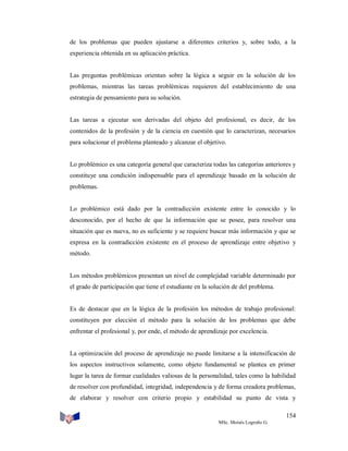 de los problemas que pueden ajustarse a diferentes criterios y, sobre todo, a la
experiencia obtenida en su aplicación práctica.

Las preguntas problémicas orientan sobre la lógica a seguir en la solución de los
problemas, mientras las tareas problémicas requieren del establecimiento de una
estrategia de pensamiento para su solución.

Las tareas a ejecutar son derivadas del objeto del profesional, es decir, de los
contenidos de la profesión y de la ciencia en cuestión que lo caracterizan, necesarios
para solucionar el problema planteado y alcanzar el objetivo.

Lo problémico es una categoría general que caracteriza todas las categorías anteriores y
constituye una condición indispensable para el aprendizaje basado en la solución de
problemas.

Lo problémico está dado por la contradicción existente entre lo conocido y lo
desconocido, por el hecho de que la información que se posee, para resolver una
situación que es nueva, no es suficiente y se requiere buscar más información y que se
expresa en la contradicción existente en el proceso de aprendizaje entre objetivo y
método.

Los métodos problémicos presentan un nivel de complejidad variable determinado por
el grado de participación que tiene el estudiante en la solución de del problema.

Es de destacar que en la lógica de la profesión los métodos de trabajo profesional:
constituyen por elección el método para la solución de los problemas que debe
enfrentar el profesional y, por ende, el método de aprendizaje por excelencia.

La optimización del proceso de aprendizaje no puede limitarse a la intensificación de
los aspectos instructivos solamente, como objeto fundamental se plantea en primer
lugar la tarea de formar cualidades valiosas de la personalidad, tales como la habilidad
de resolver con profundidad, integridad, independencia y de forma creadora problemas,
de elaborar y resolver con criterio propio y estabilidad su punto de vista y
154
MSc. Moisés Logroño G.

 