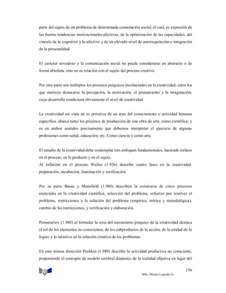 parte del sujeto de un problema de determinada connotación social; el cual, es expresión de
las fuertes tendencias motivacionales-afectivas, de la optimización de las capacidades, del
vínculo de lo cognitivo y lo afectivo y de un elevado nivel de autorregulación e integración
de la personalidad.

El carácter novedoso y la comunicación social no puede considerarse en abstracto o de
forma absoluta, sino en su relación con el sujeto del proceso creativo.

Por otra parte son múltiplos los procesos psíquicos involucrados en la creatividad, entre los
que merecen destacarse la percepción, la motivación, el pensamiento y la imaginación;
cuyo desarrollo condiciona obviamente el nivel de creatividad.

La creatividad así vista no es privativa de un área del conocimiento o actividad humana
específica, abarca tanto los procesos de producción de una obra de arte, como científica; y
es en ambos sentidos precisamente que debemos interpretar el ejercicio de algunas
profesiones como salud, educación; etc. Como ciencia y como arte.

El estudio de la creatividad debe contemplar tres enfoques fundamentales, haciendo énfasis
en el proceso, en le producto y en el sujeto.
Al enfatizar en el proceso Wallas (1.926) describe cuatro fases en la creatividad:
preparación, incubación, iluminación y verificación.

Por su parte Busse y Mansfield (1.980) describen la existencia de cinco procesos
esenciales en la creatividad científica: selección del problema, esfuerzo por resolver el
problema, restricciones a la solución del problema (empírica, teórica y metodológica),
cambio de las restricciones, y verificación y elaboración.

Ponomariov (1.980) al formular la tesis del mecanismo psíquico de la creatividad destaca
el rol de los elementos no conscientes, de los subproductos de la acción, de la unidad de lo
lógico y lo intuitivo en la solución creativa de los problemas.

En esta misma dirección Pushkin (1.980) describe la actividad productiva no consciente,
proponiendo el concepto de modelo cerebral dinámico de la realidad objetiva en lugar del
156
MSc. Moisés Logroño G.

 