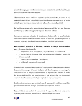 concepto de imagen, que considera insuficiente para caracterizar la actividad heurística, en
sus dos factores consciente y no consciente.

Al enfatizar en el proceso “creativo” surgen los niveles de creatividad en función de sus
características distintivas. Tan múltiples como polémicos han sido los criterios de jueces
utilizados para valorar el producto creativo: novedad, valor, veracidad y utilidad.

De igual forma existen varias taxonomías de niveles de creatividad pero que tienen un
carácter muy específico o muy general sin quedar claramente definidos

Teniendo en cuenta una aclaración de los elementos fundamentales en la definición de
creatividad es posible establecer diferentes niveles de creatividad aplicables a productos o
resultados específicos obtenidos en la determinación o solución de los problemas.

En el sujeto de la creatividad, su educación y desarrollo los trabajos se desarrollan en
cuatro direcciones fundamentales
1 La determinación de las características y rasgos distintivos de la creatividad,
2 La concepción de la creatividad como una forma de autorrealización e integración
de la personalidad.
3 La vinculación de la motivación y la creatividad,.
4 La calidad de la educación y la creatividad.

Con un enfoque holístico de los resultados de estas investigaciones podemos precisar que
las características o rasgos de la creatividad están referidas al campo que se explore; que la
creatividad deviene de la regulación e integración de la personalidad, teniendo en cuenta
los factores socio-histórico que los determinan; y que la creatividad está íntimamente
vinculada a la esfera motivacional-afectiva implicada en la conducta creativa.

En tal sentido consideramos que es válida la idea de que es posible establecer un perfil de
personalidad único basado en rasgos que caractericen las personas creativas.

La creatividad no es el resultado de una sumatoria de rasgos o cualidades ni tampoco una
expresión generalizada de la personalidad en todos los campos de actividad.
157
MSc. Moisés Logroño G.

 