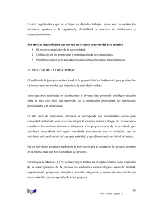 Existen regularidades que se reflejan en distintos trabajos, como son: la motivación
intrínseca, apertura a la experiencia, flexibilidad y ausencia de inhibiciones y
convencionalismos.

Son tres las regularidades que operan en le sujeto concreto del acto creativo
1 El potencial regulador de la personalidad
2 Utilización de los potenciales y optimización de sus capacidades,
3 Problematización de la realidad con una orientación activa, transformadora

EL PROCESO DE LA CREATIVIDAD

El análisis de la jerarquía motivacional de la personalidad es fundamental para precisar los
elementos motivacionales que dinamizan la actividad creadora.

Investigaciones realizadas en adolescentes y jóvenes han permitido establecer relación
entre el más alto nivel del desarrollo de la motivación profesional, las intenciones
profesionales y la creatividad.

El alto nivel de motivación intrínseca se corresponde con características como gran
curiosidad intelectual, amor a la creación por la creación misma, entrega, etc. Es necesario
considerar los motivos intrínsicos inherentes a la propia esencia de la actividad; que
satisfacen necesidades del sujeto vinculadas directamente con la actividad; que se
satisfacen en la realización de la propia actividad; y que dinamizan la actividad del sujeto.

En los individuos creativos predomina la motivación por el desarrollo del proceso creativo
en sí mismo, más que por el resultado del proceso.

En trabajos de Maslow (1.979) se hace mayor énfasis en el sujeto creativo como expresión
de la autorregulación de la persona las cualidades caracterológicas como la libertad,
espontaneidad, perspicacia, intrepidez, valentía, integración y autoaceptación contribuyen
a la creatividad, como expresión de salud psíquica.

158
MSc. Moisés Logroño G.

 